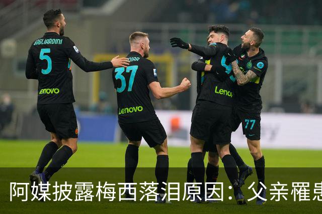 阿媒披露梅西落泪原因：父亲罹患结肠癌 近期病情恶化